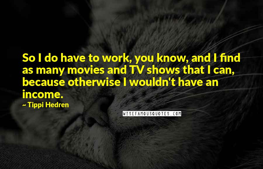 Tippi Hedren Quotes: So I do have to work, you know, and I find as many movies and TV shows that I can, because otherwise I wouldn't have an income.