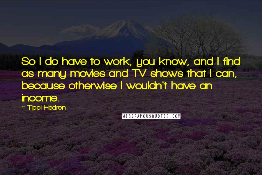 Tippi Hedren Quotes: So I do have to work, you know, and I find as many movies and TV shows that I can, because otherwise I wouldn't have an income.