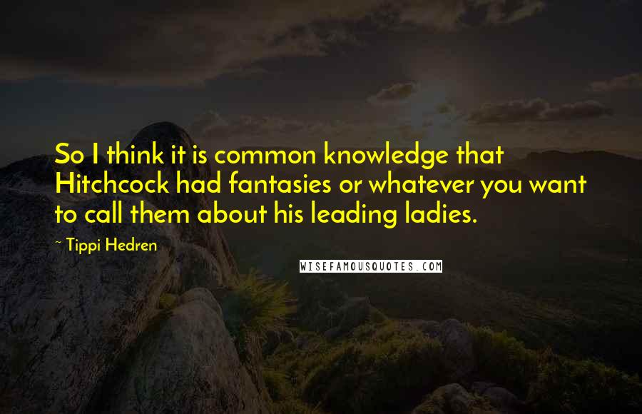 Tippi Hedren Quotes: So I think it is common knowledge that Hitchcock had fantasies or whatever you want to call them about his leading ladies.