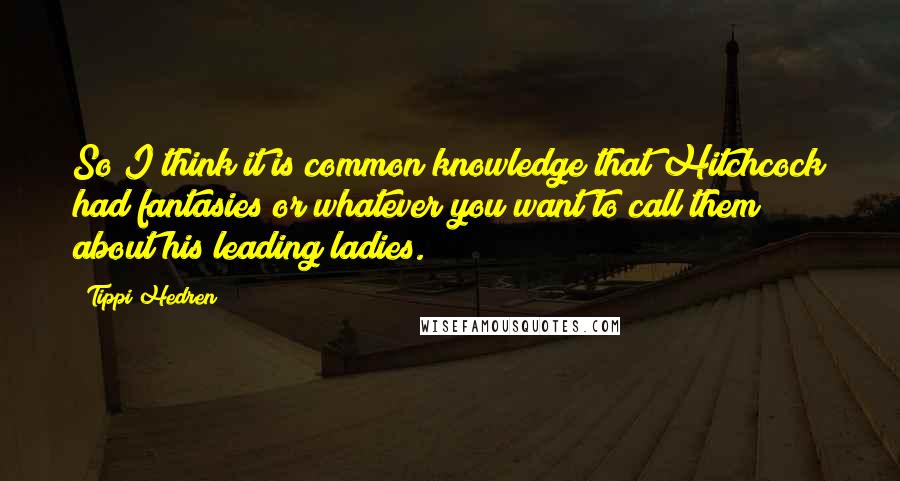 Tippi Hedren Quotes: So I think it is common knowledge that Hitchcock had fantasies or whatever you want to call them about his leading ladies.