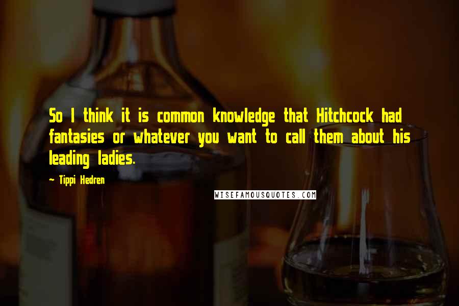 Tippi Hedren Quotes: So I think it is common knowledge that Hitchcock had fantasies or whatever you want to call them about his leading ladies.