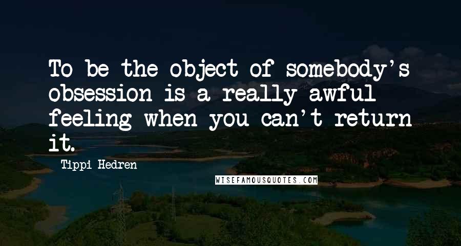 Tippi Hedren Quotes: To be the object of somebody's obsession is a really awful feeling when you can't return it.