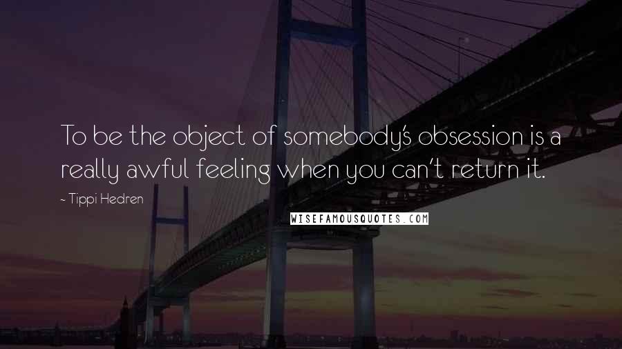 Tippi Hedren Quotes: To be the object of somebody's obsession is a really awful feeling when you can't return it.