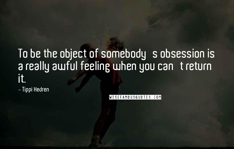 Tippi Hedren Quotes: To be the object of somebody's obsession is a really awful feeling when you can't return it.