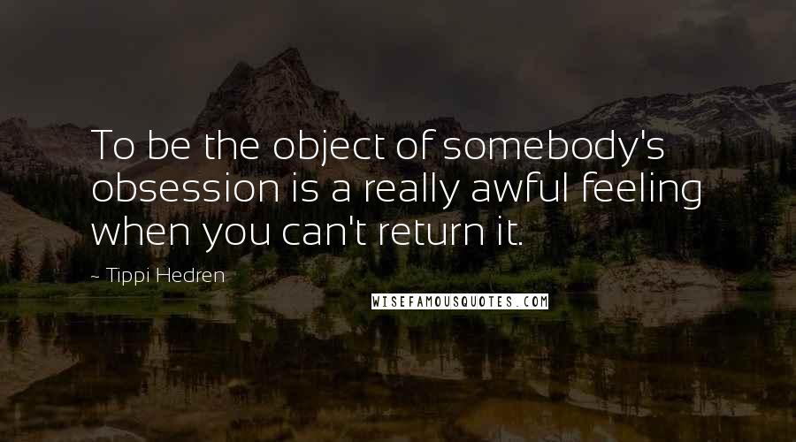 Tippi Hedren Quotes: To be the object of somebody's obsession is a really awful feeling when you can't return it.