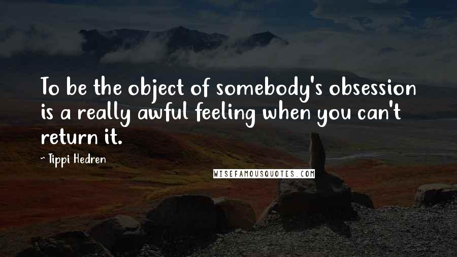 Tippi Hedren Quotes: To be the object of somebody's obsession is a really awful feeling when you can't return it.