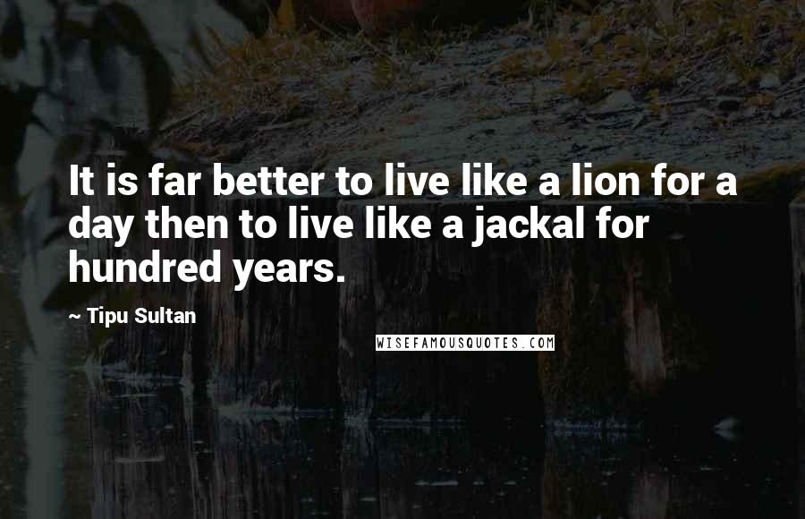 Tipu Sultan Quotes: It is far better to live like a lion for a day then to live like a jackal for hundred years.