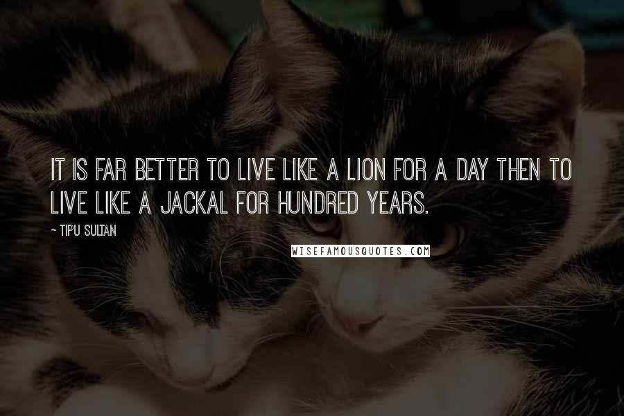 Tipu Sultan Quotes: It is far better to live like a lion for a day then to live like a jackal for hundred years.