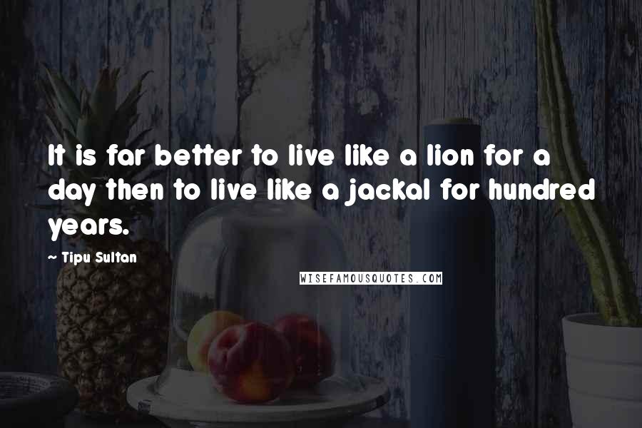 Tipu Sultan Quotes: It is far better to live like a lion for a day then to live like a jackal for hundred years.