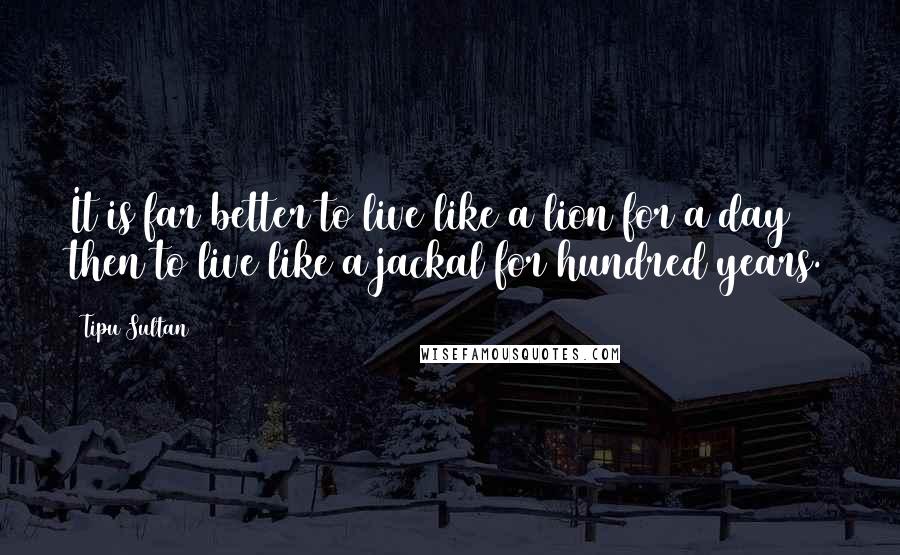 Tipu Sultan Quotes: It is far better to live like a lion for a day then to live like a jackal for hundred years.