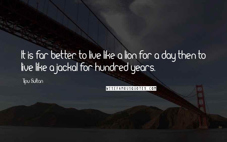 Tipu Sultan Quotes: It is far better to live like a lion for a day then to live like a jackal for hundred years.