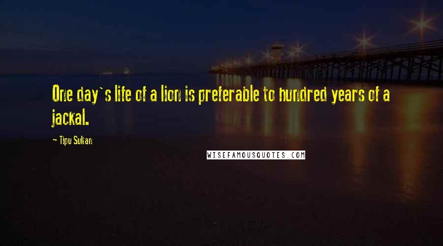 Tipu Sultan Quotes: One day's life of a lion is preferable to hundred years of a jackal.