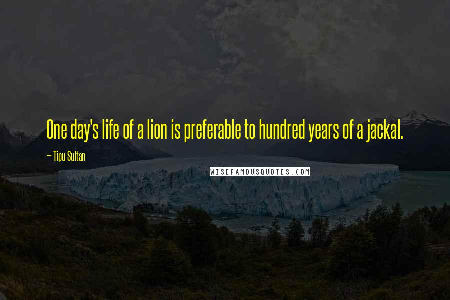 Tipu Sultan Quotes: One day's life of a lion is preferable to hundred years of a jackal.