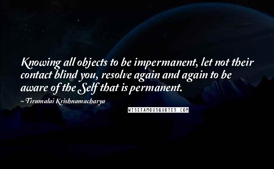 Tirumalai Krishnamacharya Quotes: Knowing all objects to be impermanent, let not their contact blind you, resolve again and again to be aware of the Self that is permanent.
