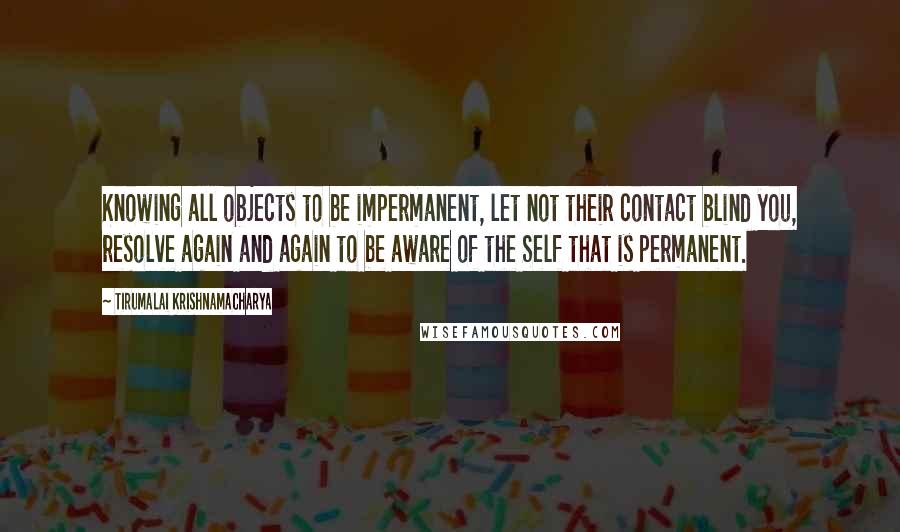 Tirumalai Krishnamacharya Quotes: Knowing all objects to be impermanent, let not their contact blind you, resolve again and again to be aware of the Self that is permanent.