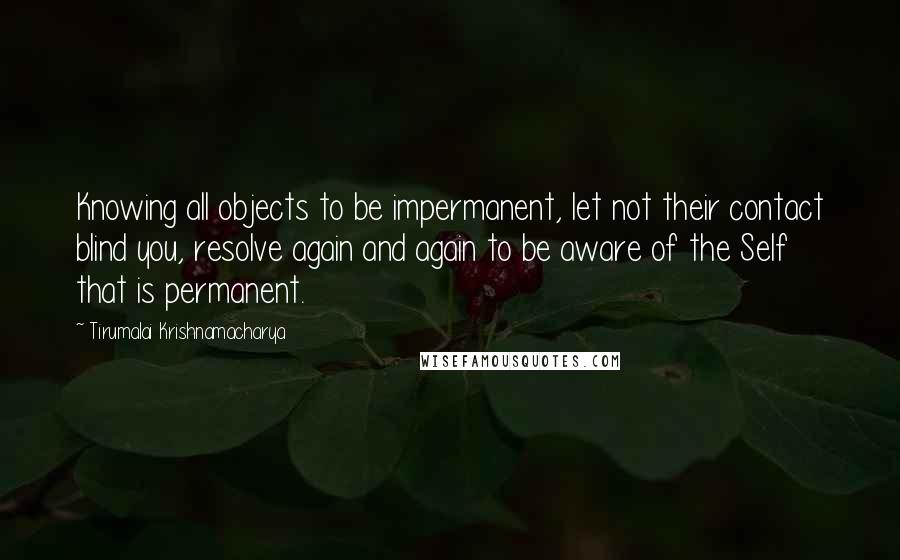 Tirumalai Krishnamacharya Quotes: Knowing all objects to be impermanent, let not their contact blind you, resolve again and again to be aware of the Self that is permanent.