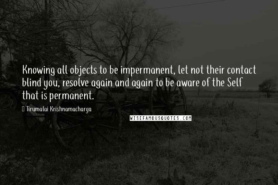 Tirumalai Krishnamacharya Quotes: Knowing all objects to be impermanent, let not their contact blind you, resolve again and again to be aware of the Self that is permanent.