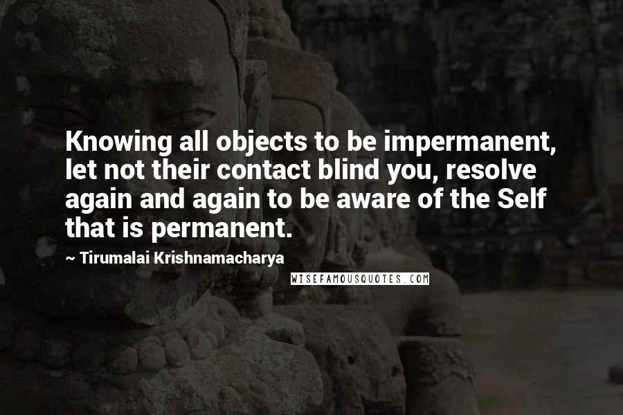 Tirumalai Krishnamacharya Quotes: Knowing all objects to be impermanent, let not their contact blind you, resolve again and again to be aware of the Self that is permanent.