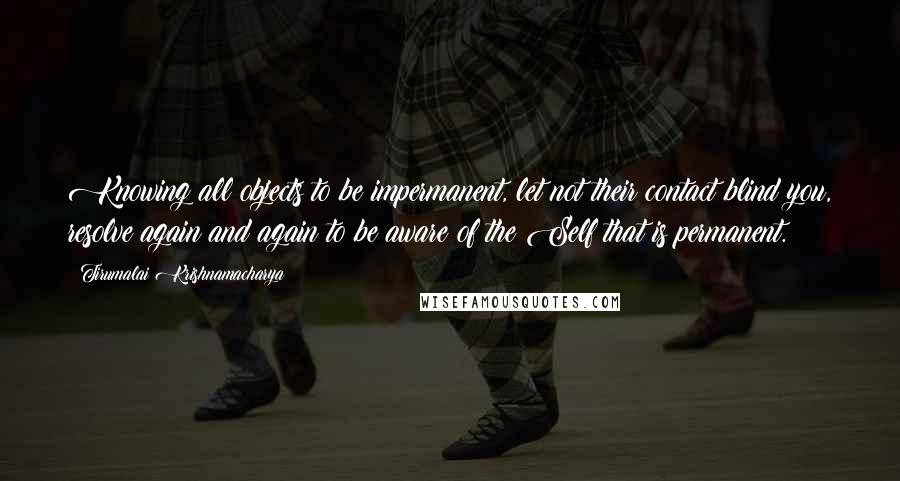 Tirumalai Krishnamacharya Quotes: Knowing all objects to be impermanent, let not their contact blind you, resolve again and again to be aware of the Self that is permanent.