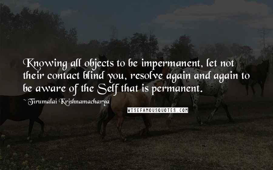 Tirumalai Krishnamacharya Quotes: Knowing all objects to be impermanent, let not their contact blind you, resolve again and again to be aware of the Self that is permanent.