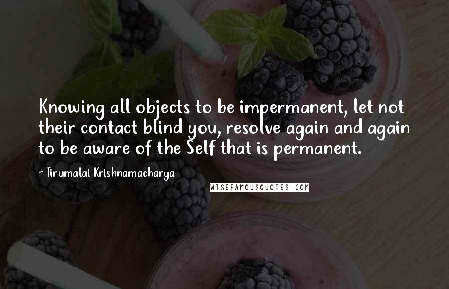 Tirumalai Krishnamacharya Quotes: Knowing all objects to be impermanent, let not their contact blind you, resolve again and again to be aware of the Self that is permanent.