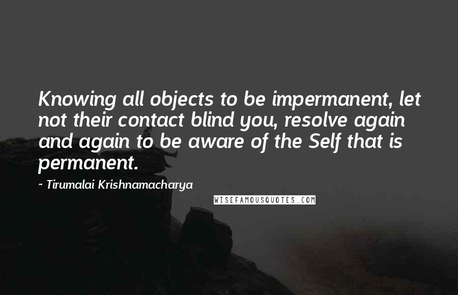 Tirumalai Krishnamacharya Quotes: Knowing all objects to be impermanent, let not their contact blind you, resolve again and again to be aware of the Self that is permanent.