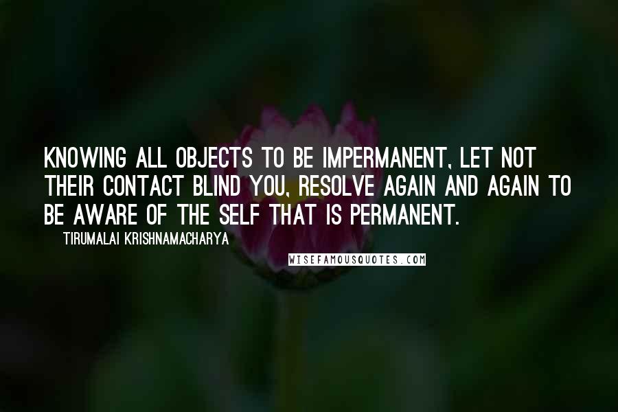 Tirumalai Krishnamacharya Quotes: Knowing all objects to be impermanent, let not their contact blind you, resolve again and again to be aware of the Self that is permanent.