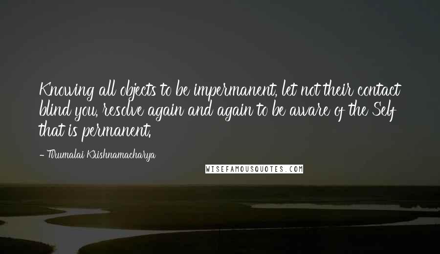 Tirumalai Krishnamacharya Quotes: Knowing all objects to be impermanent, let not their contact blind you, resolve again and again to be aware of the Self that is permanent.