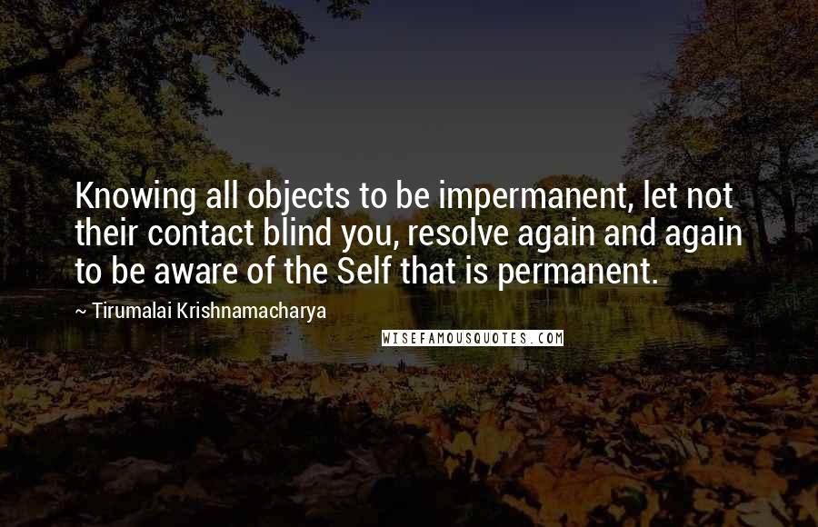 Tirumalai Krishnamacharya Quotes: Knowing all objects to be impermanent, let not their contact blind you, resolve again and again to be aware of the Self that is permanent.