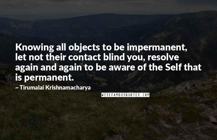 Tirumalai Krishnamacharya Quotes: Knowing all objects to be impermanent, let not their contact blind you, resolve again and again to be aware of the Self that is permanent.