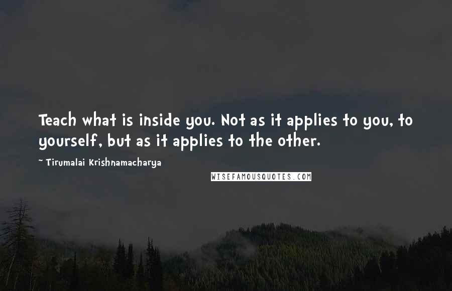 Tirumalai Krishnamacharya Quotes: Teach what is inside you. Not as it applies to you, to yourself, but as it applies to the other.