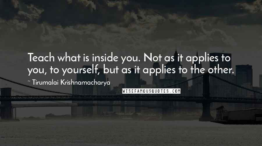 Tirumalai Krishnamacharya Quotes: Teach what is inside you. Not as it applies to you, to yourself, but as it applies to the other.