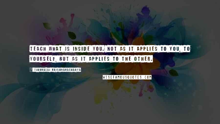 Tirumalai Krishnamacharya Quotes: Teach what is inside you. Not as it applies to you, to yourself, but as it applies to the other.