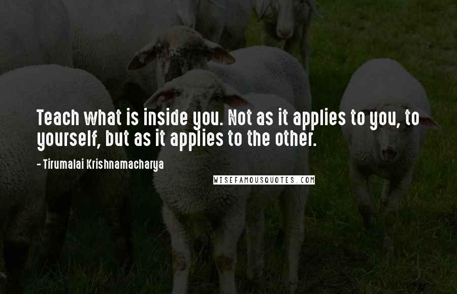 Tirumalai Krishnamacharya Quotes: Teach what is inside you. Not as it applies to you, to yourself, but as it applies to the other.