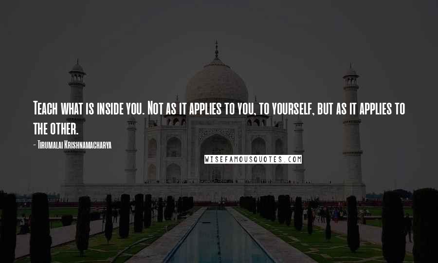 Tirumalai Krishnamacharya Quotes: Teach what is inside you. Not as it applies to you, to yourself, but as it applies to the other.