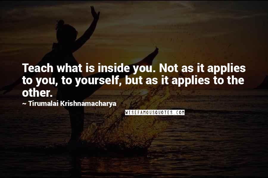 Tirumalai Krishnamacharya Quotes: Teach what is inside you. Not as it applies to you, to yourself, but as it applies to the other.