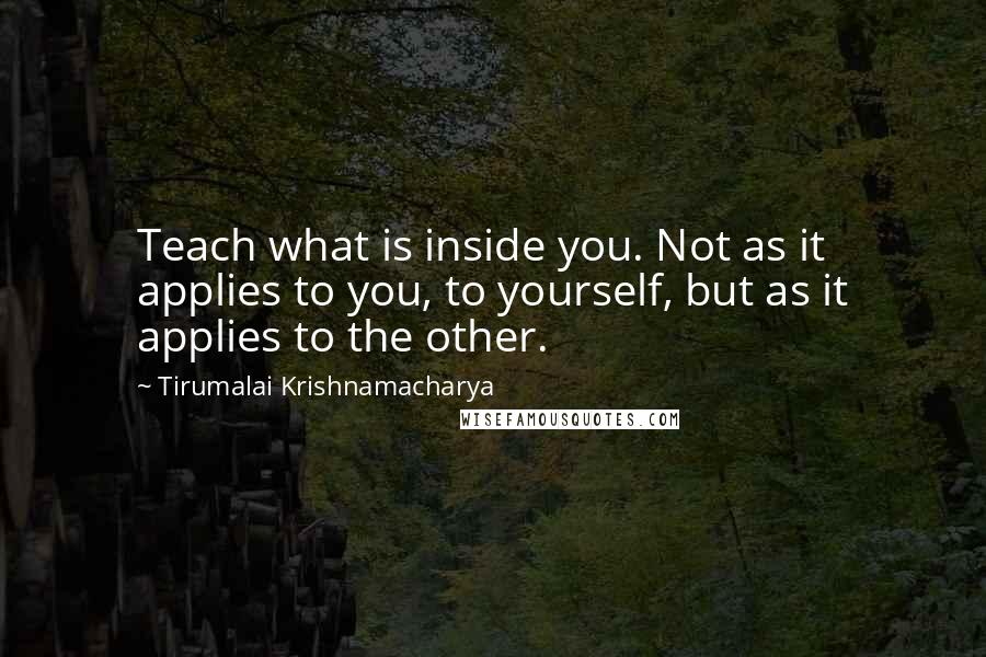 Tirumalai Krishnamacharya Quotes: Teach what is inside you. Not as it applies to you, to yourself, but as it applies to the other.