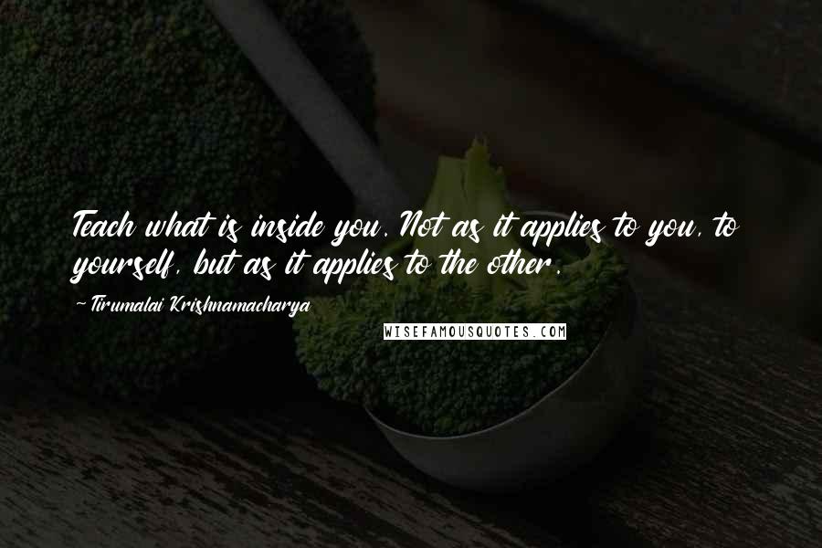 Tirumalai Krishnamacharya Quotes: Teach what is inside you. Not as it applies to you, to yourself, but as it applies to the other.