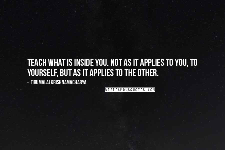 Tirumalai Krishnamacharya Quotes: Teach what is inside you. Not as it applies to you, to yourself, but as it applies to the other.