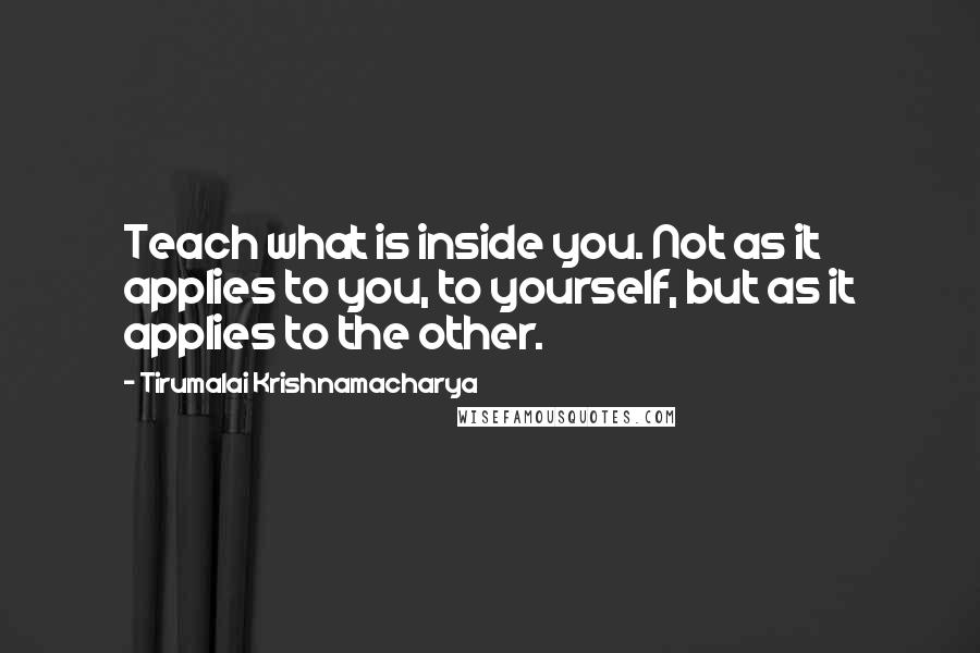 Tirumalai Krishnamacharya Quotes: Teach what is inside you. Not as it applies to you, to yourself, but as it applies to the other.
