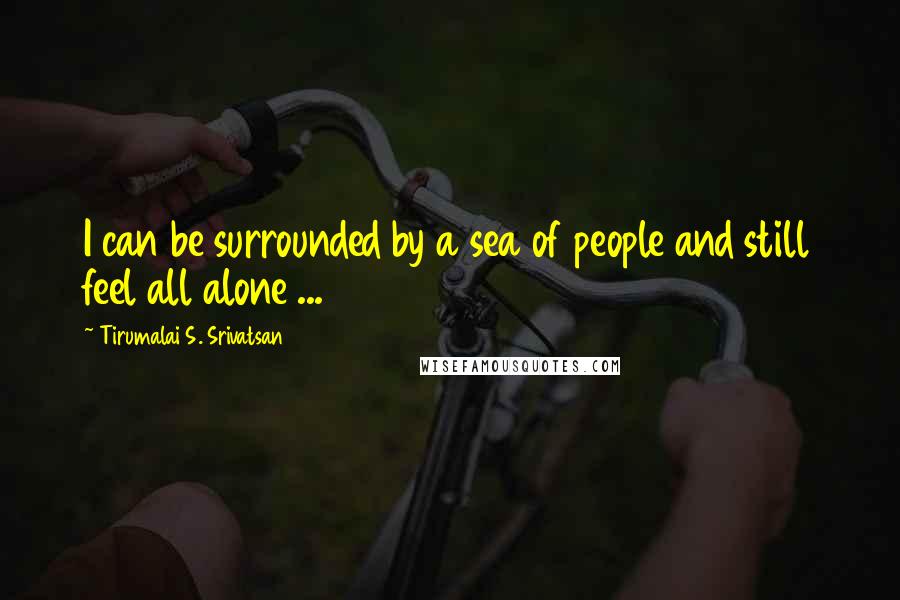 Tirumalai S. Srivatsan Quotes: I can be surrounded by a sea of people and still feel all alone ...