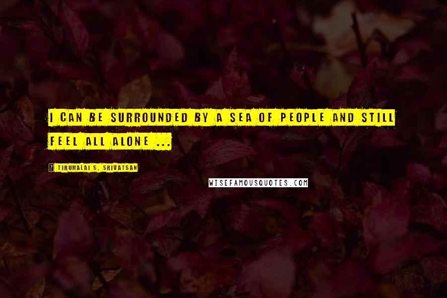 Tirumalai S. Srivatsan Quotes: I can be surrounded by a sea of people and still feel all alone ...