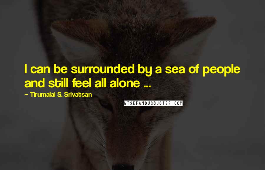 Tirumalai S. Srivatsan Quotes: I can be surrounded by a sea of people and still feel all alone ...