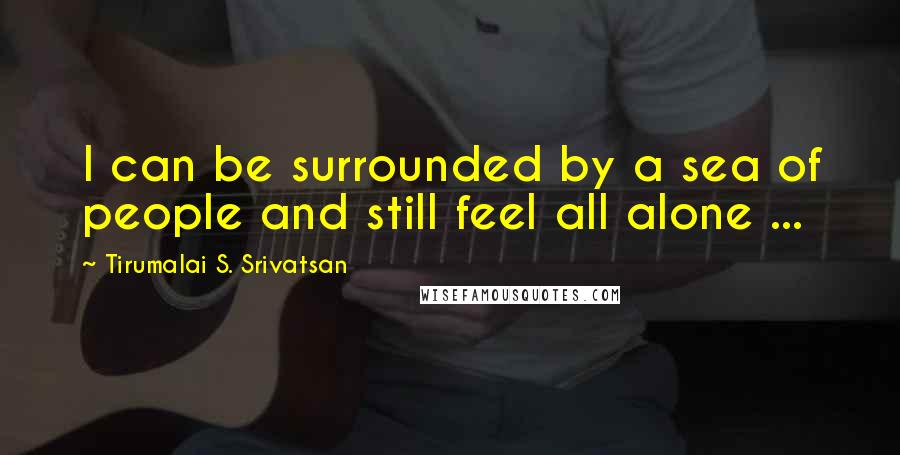 Tirumalai S. Srivatsan Quotes: I can be surrounded by a sea of people and still feel all alone ...
