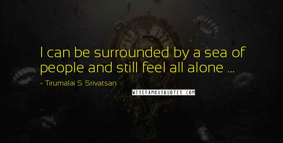 Tirumalai S. Srivatsan Quotes: I can be surrounded by a sea of people and still feel all alone ...