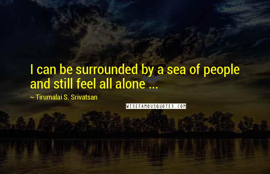 Tirumalai S. Srivatsan Quotes: I can be surrounded by a sea of people and still feel all alone ...