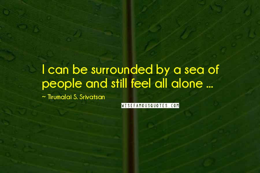 Tirumalai S. Srivatsan Quotes: I can be surrounded by a sea of people and still feel all alone ...