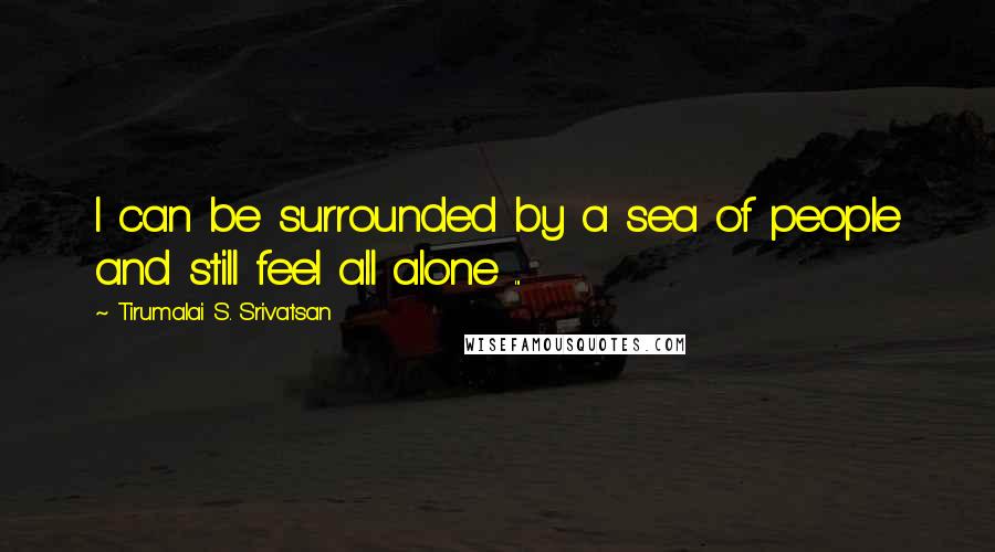 Tirumalai S. Srivatsan Quotes: I can be surrounded by a sea of people and still feel all alone ...