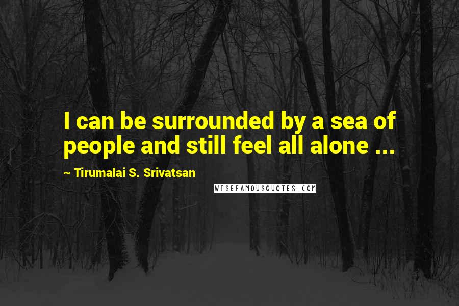 Tirumalai S. Srivatsan Quotes: I can be surrounded by a sea of people and still feel all alone ...