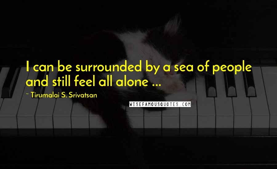 Tirumalai S. Srivatsan Quotes: I can be surrounded by a sea of people and still feel all alone ...